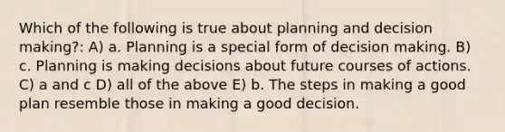 Which of the following is true about planning and decision making?: A) a. Planning is a special form of decision making. B) c. Planning is making decisions about future courses of actions. C) a and c D) all of the above E) b. The steps in making a good plan resemble those in making a good decision.