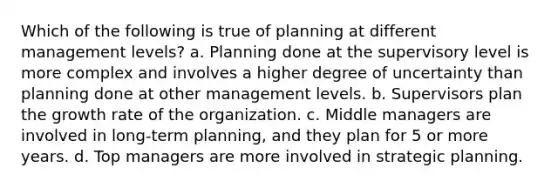 Which of the following is true of planning at different management levels? a. Planning done at the supervisory level is more complex and involves a higher degree of uncertainty than planning done at other management levels. b. Supervisors plan the growth rate of the organization. c. Middle managers are involved in long-term planning, and they plan for 5 or more years. d. Top managers are more involved in strategic planning.