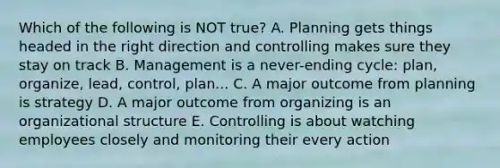 Which of the following is NOT true? A. Planning gets things headed in the right direction and controlling makes sure they stay on track B. Management is a never-ending cycle: plan, organize, lead, control, plan... C. A major outcome from planning is strategy D. A major outcome from organizing is an organizational structure E. Controlling is about watching employees closely and monitoring their every action