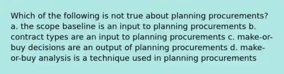 Which of the following is not true about planning procurements? a. the scope baseline is an input to planning procurements b. contract types are an input to planning procurements c. make-or-buy decisions are an output of planning procurements d. make-or-buy analysis is a technique used in planning procurements