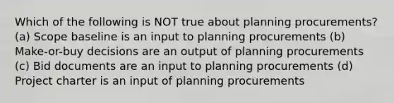 Which of the following is NOT true about planning procurements? (a) Scope baseline is an input to planning procurements (b) Make-or-buy decisions are an output of planning procurements (c) Bid documents are an input to planning procurements (d) Project charter is an input of planning procurements