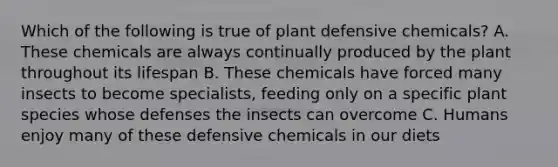 Which of the following is true of plant defensive chemicals? A. These chemicals are always continually produced by the plant throughout its lifespan B. These chemicals have forced many insects to become specialists, feeding only on a specific plant species whose defenses the insects can overcome C. Humans enjoy many of these defensive chemicals in our diets