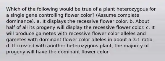 Which of the following would be true of a plant heterozygous for a single gene controlling flower color? (Assume complete dominance). a. It displays the recessive flower color. b. About half of all its progeny will display the recessive flower color. c. It will produce gametes with recessive flower color alleles and gametes with dominant flower color alleles in about a 3:1 ratio. d. If crossed with another heterozygous plant, the majority of progeny will have the dominant flower color.