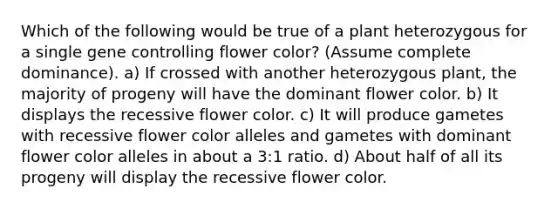 Which of the following would be true of a plant heterozygous for a single gene controlling flower color? (Assume complete dominance). a) If crossed with another heterozygous plant, the majority of progeny will have the dominant flower color. b) It displays the recessive flower color. c) It will produce gametes with recessive flower color alleles and gametes with dominant flower color alleles in about a 3:1 ratio. d) About half of all its progeny will display the recessive flower color.