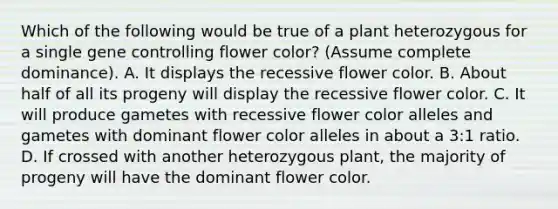 Which of the following would be true of a plant heterozygous for a single gene controlling flower color? (Assume complete dominance). A. It displays the recessive flower color. B. About half of all its progeny will display the recessive flower color. C. It will produce gametes with recessive flower color alleles and gametes with dominant flower color alleles in about a 3:1 ratio. D. If crossed with another heterozygous plant, the majority of progeny will have the dominant flower color.