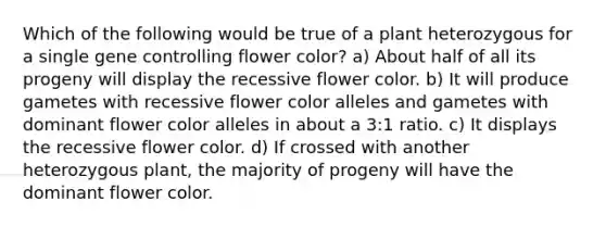 Which of the following would be true of a plant heterozygous for a single <a href='https://www.questionai.com/knowledge/kwVcWmCQNM-gene-control' class='anchor-knowledge'>gene control</a>ling flower color? a) About half of all its progeny will display the recessive flower color. b) It will produce gametes with recessive flower color alleles and gametes with dominant flower color alleles in about a 3:1 ratio. c) It displays the recessive flower color. d) If crossed with another heterozygous plant, the majority of progeny will have the dominant flower color.