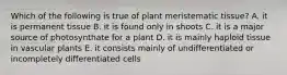 Which of the following is true of plant meristematic tissue? A. it is permanent tissue B. it is found only in shoots C. it is a major source of photosynthate for a plant D. it is mainly haploid tissue in vascular plants E. it consists mainly of undifferentiated or incompletely differentiated cells