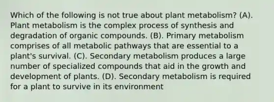 Which of the following is not true about plant metabolism? (A). Plant metabolism is the complex process of synthesis and degradation of <a href='https://www.questionai.com/knowledge/kSg4ucUAKW-organic-compounds' class='anchor-knowledge'>organic compounds</a>. (B). Primary metabolism comprises of all metabolic pathways that are essential to a plant's survival. (C). Secondary metabolism produces a large number of specialized compounds that aid in the <a href='https://www.questionai.com/knowledge/kde2iCObwW-growth-and-development' class='anchor-knowledge'>growth and development</a> of plants. (D). Secondary metabolism is required for a plant to survive in its environment