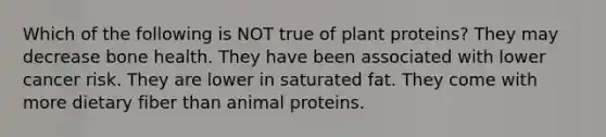 Which of the following is NOT true of plant proteins? They may decrease bone health. They have been associated with lower cancer risk. They are lower in saturated fat. They come with more dietary fiber than animal proteins.