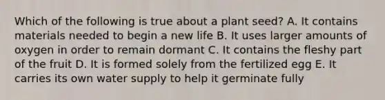 Which of the following is true about a plant seed? A. It contains materials needed to begin a new life B. It uses larger amounts of oxygen in order to remain dormant C. It contains the fleshy part of the fruit D. It is formed solely from the fertilized egg E. It carries its own water supply to help it germinate fully