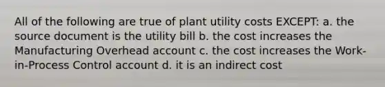 All of the following are true of plant utility costs EXCEPT: a. the source document is the utility bill b. the cost increases the Manufacturing Overhead account c. the cost increases the Work-in-Process Control account d. it is an indirect cost