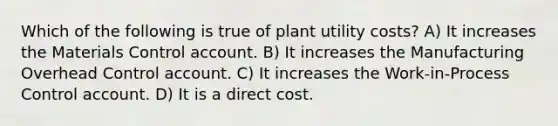 Which of the following is true of plant utility costs? A) It increases the Materials Control account. B) It increases the Manufacturing Overhead Control account. C) It increases the Work-in-Process Control account. D) It is a direct cost.