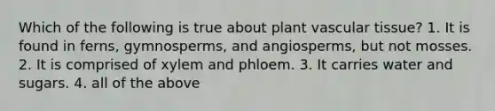 Which of the following is true about plant <a href='https://www.questionai.com/knowledge/k1HVFq17mo-vascular-tissue' class='anchor-knowledge'>vascular tissue</a>? 1. It is found in ferns, gymnosperms, and angiosperms, but not mosses. 2. It is comprised of xylem and phloem. 3. It carries water and sugars. 4. all of the above