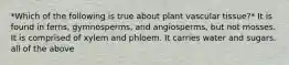 *Which of the following is true about plant vascular tissue?* It is found in ferns, gymnosperms, and angiosperms, but not mosses. It is comprised of xylem and phloem. It carries water and sugars. all of the above