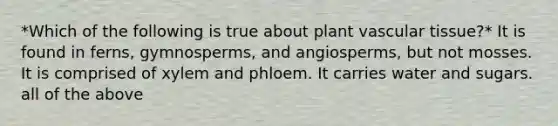 *Which of the following is true about plant vascular tissue?* It is found in ferns, gymnosperms, and angiosperms, but not mosses. It is comprised of xylem and phloem. It carries water and sugars. all of the above