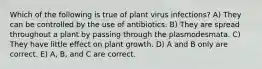 Which of the following is true of plant virus infections? A) They can be controlled by the use of antibiotics. B) They are spread throughout a plant by passing through the plasmodesmata. C) They have little effect on plant growth. D) A and B only are correct. E) A, B, and C are correct.