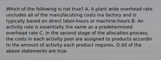 Which of the following is not true? A. A plant wide overhead rate uncludes all of the manufacutirng costs ina factory and is typically based on direct labor-hours or machine-hours B. An activity rate is essentially the same as a predetermined overhead rate C. In the second stage of the allocation process, the costs in each activity pool are assigned to products accordin to the amount of activity each product requires. D All of the above statements are true