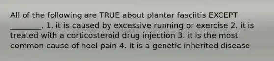 All of the following are TRUE about plantar fasciitis EXCEPT ________. 1. it is caused by excessive running or exercise 2. it is treated with a corticosteroid drug injection 3. it is the most common cause of heel pain 4. it is a genetic inherited disease