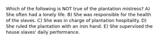 Which of the following is NOT true of the plantation mistress? A) She often had a lonely life. B) She was responsible for the health of the slaves. C) She was in charge of plantation hospitality. D) She ruled the plantation with an iron hand. E) She supervised the house slaves' daily performance.