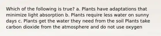 Which of the following is true? a. Plants have adaptations that minimize light absorption b. Plants require less water on sunny days c. Plants get the water they need from the soil Plants take carbon dioxide from the atmosphere and do not use oxygen