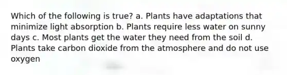 Which of the following is true? a. Plants have adaptations that minimize light absorption b. Plants require less water on sunny days c. Most plants get the water they need from the soil d. Plants take carbon dioxide from the atmosphere and do not use oxygen