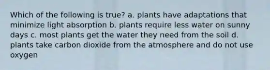 Which of the following is true? a. plants have adaptations that minimize light absorption b. plants require less water on sunny days c. most plants get the water they need from the soil d. plants take carbon dioxide from the atmosphere and do not use oxygen