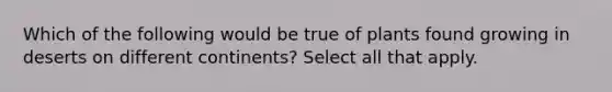 Which of the following would be true of plants found growing in deserts on different continents? Select all that apply.