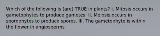Which of the following is (are) TRUE in plants? I. Mitosis occurs in gametophytes to produce gametes. II. Meiosis occurs in sporophytes to produce spores. III. The gametophyte is within the flower in angiosperms