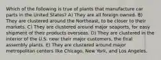 Which of the following is true of plants that manufacture car parts in the United States? A) They are all foreign owned. B) They are clustered around the Northeast, to be closer to their markets. C) They are clustered around major seaports, for easy shipment of their products overseas. D) They are clustered in the interior of the U.S. near their major customers, the final assembly plants. E) They are clustered around major metropolitan centers like Chicago, New York, and Los Angeles.