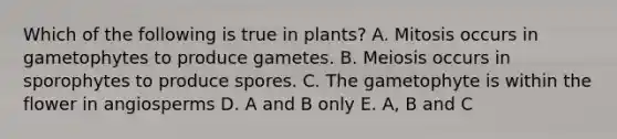 Which of the following is true in plants? A. Mitosis occurs in gametophytes to produce gametes. B. Meiosis occurs in sporophytes to produce spores. C. The gametophyte is within the flower in angiosperms D. A and B only E. A, B and C