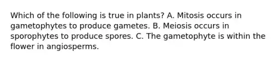 Which of the following is true in plants? A. Mitosis occurs in gametophytes to produce gametes. B. Meiosis occurs in sporophytes to produce spores. C. The gametophyte is within the flower in angiosperms.