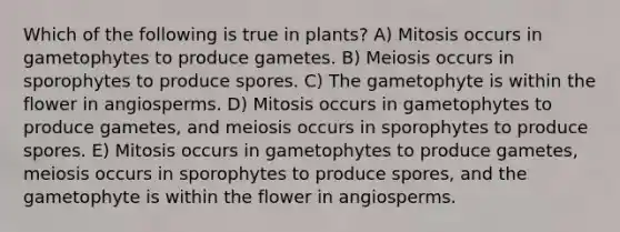 Which of the following is true in plants? A) Mitosis occurs in gametophytes to produce gametes. B) Meiosis occurs in sporophytes to produce spores. C) The gametophyte is within the flower in angiosperms. D) Mitosis occurs in gametophytes to produce gametes, and meiosis occurs in sporophytes to produce spores. E) Mitosis occurs in gametophytes to produce gametes, meiosis occurs in sporophytes to produce spores, and the gametophyte is within the flower in angiosperms.