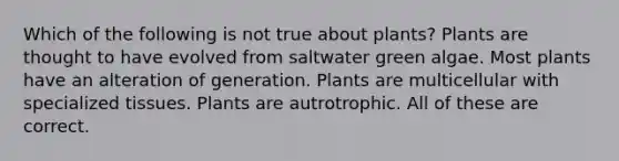 Which of the following is not true about plants? Plants are thought to have evolved from saltwater green algae. Most plants have an alteration of generation. Plants are multicellular with specialized tissues. Plants are autrotrophic. All of these are correct.