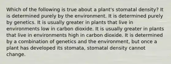 Which of the following is true about a plant's stomatal density? It is determined purely by the environment. It is determined purely by genetics. It is usually greater in plants that live in environments low in carbon dioxide. It is usually greater in plants that live in environments high in carbon dioxide. It is determined by a combination of genetics and the environment, but once a plant has developed its stomata, stomatal density cannot change.