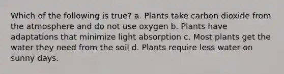 Which of the following is true? a. Plants take carbon dioxide from the atmosphere and do not use oxygen b. Plants have adaptations that minimize light absorption c. Most plants get the water they need from the soil d. Plants require less water on sunny days.