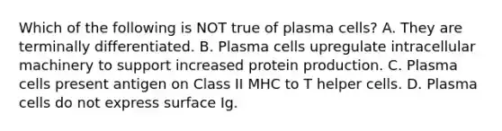 Which of the following is NOT true of plasma cells? A. They are terminally differentiated. B. Plasma cells upregulate intracellular machinery to support increased protein production. C. Plasma cells present antigen on Class II MHC to T helper cells. D. Plasma cells do not express surface Ig.