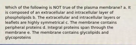 Which of the following is NOT true of the plasma membrane? a. It is composed of an extracellular and intracellular layer of phospholipids b. The extracellular and intracellular layers or leaflets are highly symmetrical c. The membrane contains peripheral proteins d. Integral proteins span through the membrane e. The membrane contains glycolipids and glycoproteins