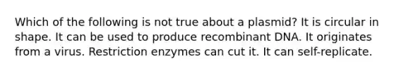 Which of the following is not true about a plasmid? It is circular in shape. It can be used to produce <a href='https://www.questionai.com/knowledge/kkrH4LHLPA-recombinant-dna' class='anchor-knowledge'>recombinant dna</a>. It originates from a virus. Restriction enzymes can cut it. It can self-replicate.