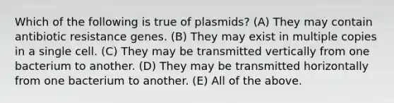 Which of the following is true of plasmids? (A) They may contain antibiotic resistance genes. (B) They may exist in multiple copies in a single cell. (C) They may be transmitted vertically from one bacterium to another. (D) They may be transmitted horizontally from one bacterium to another. (E) All of the above.