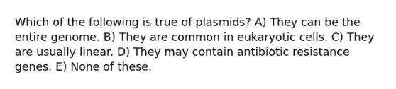 Which of the following is true of plasmids? A) They can be the entire genome. B) They are common in <a href='https://www.questionai.com/knowledge/kb526cpm6R-eukaryotic-cells' class='anchor-knowledge'>eukaryotic cells</a>. C) They are usually linear. D) They may contain antibiotic resistance genes. E) None of these.