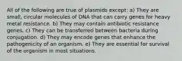 All of the following are true of plasmids except: a) They are small, circular molecules of DNA that can carry genes for heavy metal resistance. b) They may contain antibiotic resistance genes. c) They can be transferred between bacteria during conjugation. d) They may encode genes that enhance the pathogenicity of an organism. e) They are essential for survival of the organism in most situations.