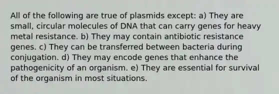 All of the following are true of plasmids except: a) They are small, circular molecules of DNA that can carry genes for heavy metal resistance. b) They may contain antibiotic resistance genes. c) They can be transferred between bacteria during conjugation. d) They may encode genes that enhance the pathogenicity of an organism. e) They are essential for survival of the organism in most situations.