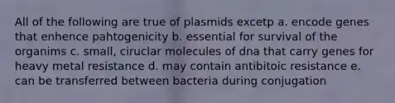 All of the following are true of plasmids excetp a. encode genes that enhence pahtogenicity b. essential for survival of the organims c. small, ciruclar molecules of dna that carry genes for heavy metal resistance d. may contain antibitoic resistance e. can be transferred between bacteria during conjugation