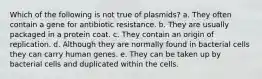 Which of the following is not true of plasmids? a. They often contain a gene for antibiotic resistance. b. They are usually packaged in a protein coat. c. They contain an origin of replication. d. Although they are normally found in bacterial cells they can carry human genes. e. They can be taken up by bacterial cells and duplicated within the cells.