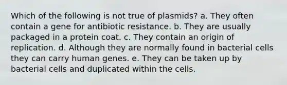 Which of the following is not true of plasmids? a. They often contain a gene for antibiotic resistance. b. They are usually packaged in a protein coat. c. They contain an origin of replication. d. Although they are normally found in bacterial cells they can carry human genes. e. They can be taken up by bacterial cells and duplicated within the cells.