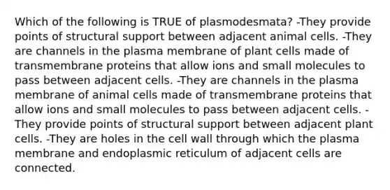 Which of the following is TRUE of plasmodesmata? -They provide points of structural support between adjacent animal cells. -They are channels in the plasma membrane of plant cells made of transmembrane proteins that allow ions and small molecules to pass between adjacent cells. -They are channels in the plasma membrane of animal cells made of transmembrane proteins that allow ions and small molecules to pass between adjacent cells. -They provide points of structural support between adjacent plant cells. -They are holes in the cell wall through which the plasma membrane and endoplasmic reticulum of adjacent cells are connected.