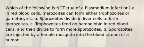 Which of the following is NOT true of a Plasmodium infection? a. In red blood cells, merozoites can form either trophozoites or gametocytes. b. Sporozoites divide in liver cells to form merozoites. c. Trophozoites feed on hemoglobin in red blood cells, and then divide to form more sporozoites. d. Sporozoites are injected by a female mosquito into the blood stream of a human.