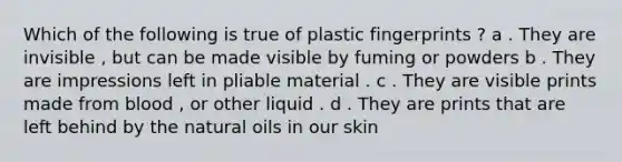 Which of the following is true of plastic fingerprints ? a . They are invisible , but can be made visible by fuming or powders b . They are impressions left in pliable material . c . They are visible prints made from blood , or other liquid . d . They are prints that are left behind by the natural oils in our skin