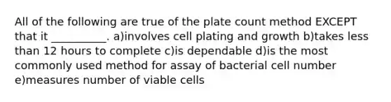 All of the following are true of the plate count method EXCEPT that it __________. a)involves cell plating and growth b)takes less than 12 hours to complete c)is dependable d)is the most commonly used method for assay of bacterial cell number e)measures number of viable cells