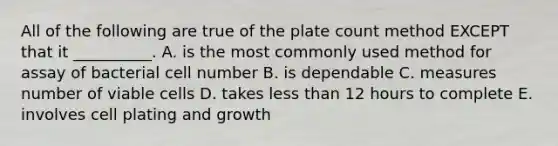 All of the following are true of the plate count method EXCEPT that it __________. A. is the most commonly used method for assay of bacterial cell number B. is dependable C. measures number of viable cells D. takes less than 12 hours to complete E. involves cell plating and growth